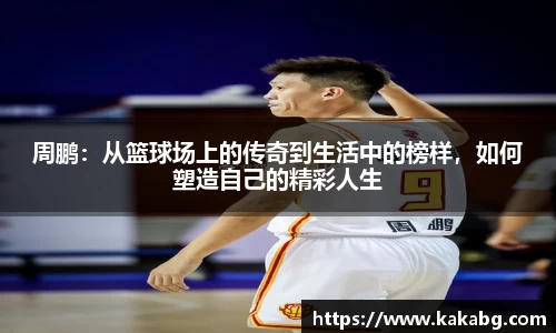 周鹏：从篮球场上的传奇到生活中的榜样，如何塑造自己的精彩人生