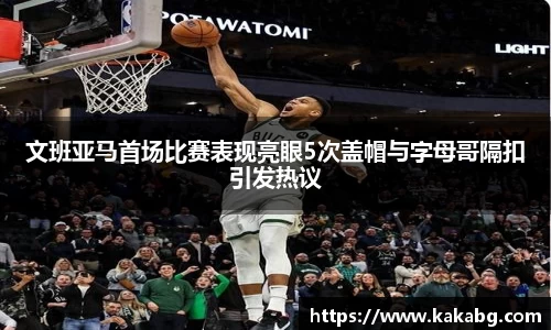 文班亚马首场比赛表现亮眼5次盖帽与字母哥隔扣引发热议