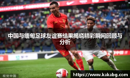 中国与缅甸足球友谊赛结果揭晓精彩瞬间回顾与分析